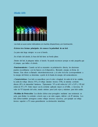 -Diodo LED: 
Los leds se usan como indicadores en muchos dispositivos y en iluminación. 
-Existen tres formas principales de conocer la polaridad de un led: 
.La pata más larga siempre va a ser el ánodo. 
.En el lado del cátodo, la base del led tiene un borde plano. 
.Dentro del led, la plaqueta indica el ánodo. Se puede reconocer porque es más pequeña que 
el yunque, que indica el cátodo. 
-Funcionamiento: Cuando un led se encuentra en polarización directa, los electrones 
pueden recombinarse con los huecos en el dispositivo, liberando energía en forma de 
fotones. Este efecto es llamado electroluminiscencia y el color de la luz (correspondiente a 
la energía del fotón) se determina a partir de la banda de energía del semiconductor. 
- Características: Los leds se especifican por el color o longitud de onda de la luz emitida, 
la caída de voltaje directa (VF), el voltaje máximo inverso (VR), la máxima corriente 
directa (IF) y la intensidad luminosa. Típicamente VF es del orden de 1,6V a 2,8V y VR del 
orden de 4V a 5V. Entre mayor sea la corriente aplicada mayor es el brillo, y viceversa. El 
valor de VF depende del color, siendo mínimo para Leds rojos y máximos para leds azules. 
-Medidas de Protección: Los diodos deben estar protegidos mediante una resistencia en 
serie, para limitar la corriente a través suyo a un valor seguro, inferior a la IF máxima. Los 
leds deben también protegerse contra voltajes inversos excesivos, por ejemplo un voltaje 
inverso superior a 5V causa generalmente su destrucción inmediata. 
 