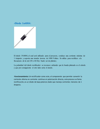 -Diodo 1n4004: 
El diodo 1N4004, el cual será utilizado para el proyecto, conduce una corriente máxima de 
1 Amperio y soporta una tensión inversa de 1000 Voltios. Se utiliza para rectificar a la 
frecuencia de la red (50 o 60 Hz). Suele ser de plástico. 
La polaridad del diodo rectificador se reconoce sabiendo que la banda plateada es el cátodo 
y que por consiguiente el otro lado seria el ánodo. 
-Funcionamiento: Un rectificador como este, el componente que permite convertir la 
corriente alterna en corriente continua en polarización directa, este proceso se llama 
rectificación, es un diodo de baja potencia dado que maneja corrientes menores de 1 
Amperio. 
 