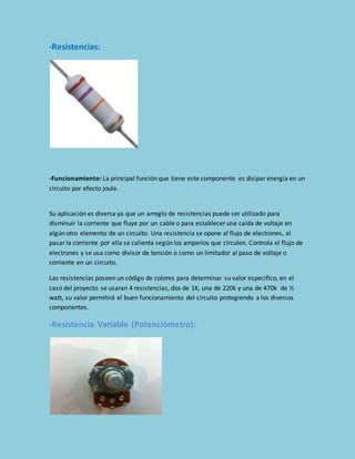 -Resistencias: 
-Funcionamiento: La principal función que tiene este componente es disipar energía en un 
circuito por efecto joule. 
Su aplicación es diversa ya que un arreglo de resistencias puede ser utilizado para 
disminuir la corriente que fluye por un cable o para establecer una caída de voltaje en 
algún otro elemento de un circuito. Una resistencia se opone al flujo de electrones, al 
pasar la corriente por ella se calienta según los amperios que circulen. Controla el flujo de 
electrones y se usa como divisor de tensión o como un limitador al paso de voltaje o 
corriente en un circuito. 
Las resistencias poseen un código de colores para determinar su valor especifico, en el 
caso del proyecto se usaran 4 resistencias, dos de 1K, una de 220k y una de 470k de ½ 
watt, su valor permitirá el buen funcionamiento del circuito protegiendo a los diversos 
componentes. 
-Resistencia Variable (Potenciómetro): 
 