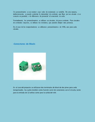 Un potenciómetro es un resistor cuyo valor de resistencia es variable. De esta manera, 
indirectamente, se puede controlar la intensidad de corriente que fluye por un circuito si se 
conecta en paralelo, o la diferencia de potencial al conectarlo en serie. 
Normalmente, los potenciómetros se utilizan en circuitos de poca corriente. Para circuitos 
de corrientes mayores, se utilizan los reóstatos, que pueden disipar más potencia. 
En el caso de los temporizadores se utilizaran potenciómetros de 100k, uno para cada 
circuito. 
-Conectores de Block: 
En el caso del proyecto se utilizaran dos terminales de block de dos pines para cada 
temporizador, los cuales tendrán como función servir de conectores con el circuito, tanto 
para la entrada de 12 voltios como para la salida del relé. 
 