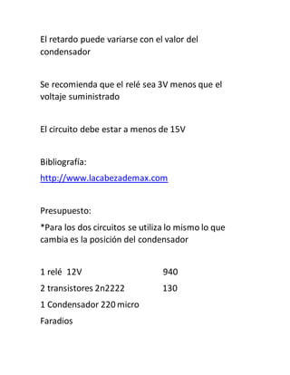 El retardo puede variarse con el valor del
condensador
Se recomienda que el relé sea 3V menos que el
voltaje suministrado
El circuito debe estar a menos de 15V
Bibliografía:
http://www.lacabezademax.com
Presupuesto:
*Para los dos circuitos se utiliza lo mismo lo que
cambia es la posición del condensador
1 relé 12V 940
2 transistores 2n2222 130
1 Condensador 220 micro
Faradios