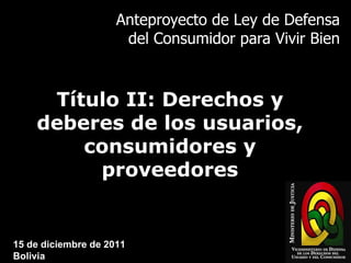 Anteproyecto de Ley de Defensa del Consumidor para Vivir Bien Título II: Derechos y deberes de los usuarios, consumidores y proveedores 15 de diciembre de 2011 Bolivia 