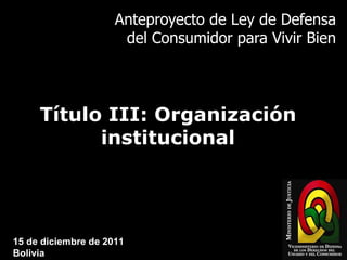 Anteproyecto de Ley de Defensa del Consumidor para Vivir Bien Título III: Organización institucional 15 de diciembre de 2011 Bolivia 