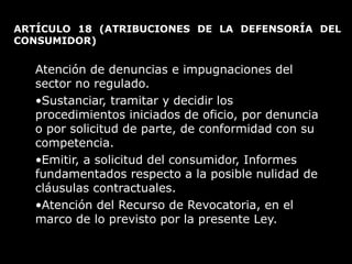ARTÍCULO 18  (ATRIBUCIONES DE LA DEFENSORÍA DEL CONSUMIDOR)  Atención de denuncias e impugnaciones del sector no regulado.  Sustanciar, tramitar y decidir los procedimientos iniciados de oficio, por denuncia o por solicitud de parte, de conformidad con su competencia. Emitir, a solicitud del consumidor, Informes fundamentados respecto a la posible nulidad de cláusulas contractuales. Atención del Recurso de Revocatoria, en el marco de lo previsto por la presente Ley. 