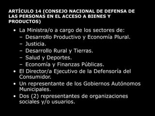 ARTÍCULO 14  (CONSEJO NACIONAL DE DEFENSA DE LAS PERSONAS EN EL ACCESO A BIENES Y PRODUCTOS) La Ministra/o a cargo de los sectores de: Desarrollo Productivo y Economía Plural.  Justicia. Desarrollo Rural y Tierras.  Salud y Deportes.  Economía y Finanzas Públicas. El Director/a Ejecutivo de la Defensoría del Consumidor. Un representante de los Gobiernos Autónomos Municipales. Dos (2) representantes de organizaciones sociales y/o usuarios. 