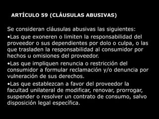 ARTÍCULO 59  (CLÁUSULAS ABUSIVAS) Se consideran cláusulas abusivas las siguientes:  Las que exoneren o limiten la responsabilidad del proveedor o sus dependientes por dolo o culpa, o las que trasladen la responsabilidad al consumidor por hechos u omisiones del proveedor. Las que impliquen renuncia o restricción del consumidor a formular reclamación y/o denuncia por vulneración de sus derechos.  Las que establezcan a favor del proveedor la facultad unilateral de modificar, renovar, prorrogar, suspender o resolver un contrato de consumo, salvo disposición legal específica.  