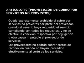 ARTÍCULO 40  (PROHIBICIÓN DE COBRO POR SERVICIOS NO PROVISTOS)  Queda expresamente prohibido el cobro por servicios no provistos por parte del proveedor, cuando el usuario haya requerido el servicio cumpliendo con todos los requisitos, y no se efectúe la conexión respectiva por negligencia u otra causa imputable al proveedor de servicios. Los proveedores no podrán cobrar costos de reconexión cuando no hayan  procedido efectivamente al corte de los servicios. 