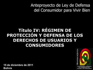 Anteproyecto de Ley de Defensa del Consumidor para Vivir Bien Título IV: RÉGIMEN DE PROTECCIÓN Y DEFENSA DE LOS DERECHOS DE USUARIOS Y CONSUMIDORES 15 de diciembre de 2011 Bolivia 