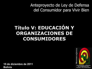 Anteproyecto de Ley de Defensa del Consumidor para Vivir Bien Título V: EDUCACIÓN Y ORGANIZACIONES DE CONSUMIDORES 15 de diciembre de 2011 Bolivia 