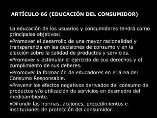 ARTÍCULO 66  (EDUCACIÓN DEL CONSUMIDOR)  La educación de los usuarios y consumidores tendrá como principales objetivos: Promover el desarrollo de una mayor racionalidad y transparencia en las decisiones de consumo y en la elección sobre la calidad de productos y servicios. Promover y estimular el ejercicio de sus derechos y el cumplimiento de sus deberes. Promover la formación de educadores en el área del Consumo Responsable. Prevenir los efectos negativos derivados del consumo de productos y/o utilización de servicios en desmedro del medioambiente. Difundir las normas, acciones, procedimientos e instituciones de protección del consumidor. 