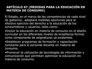 ARTÍCULO 67  (MEDIDAS PARA LA EDUCACIÓN EN MATERIA DE CONSUMO)  El Estado, en el marco de las competencias de cada nivel de gobierno,  adoptará medidas oportunas para el efectivo ejercicio del derecho a la educación de los consumidores y usuarios, tales como: Incluir la educación en materia de consumo en el diseño curricular en los diferentes niveles de enseñanza formal, como componente de asignaturas ya existentes. Establecer programas de formación y capacitación constante para el personal docente en materia de consumo. Promover la utilización de tecnologías de información y comunicación que permitan optimizar la educación en materia de consumo. 
