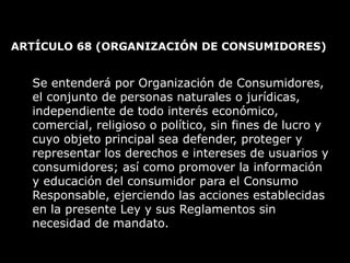 ARTÍCULO 68  (ORGANIZACIÓN DE CONSUMIDORES)  Se entenderá por Organización de Consumidores, el conjunto de personas naturales o jurídicas, independiente de todo interés económico, comercial, religioso o político, sin fines de lucro y cuyo objeto principal sea defender, proteger y representar los derechos e intereses de usuarios y consumidores; así como promover la información y educación del consumidor para el Consumo Responsable, ejerciendo las acciones establecidas en la presente Ley y sus Reglamentos sin necesidad de mandato. 