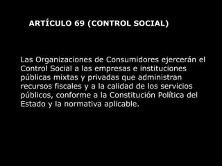 ARTÍCULO 69  (CONTROL SOCIAL)  Las Organizaciones de Consumidores ejercerán el Control Social a las empresas e instituciones públicas mixtas y privadas que administran recursos fiscales y a la calidad de los servicios públicos, conforme a la Constitución Política del Estado y la normativa aplicable. 