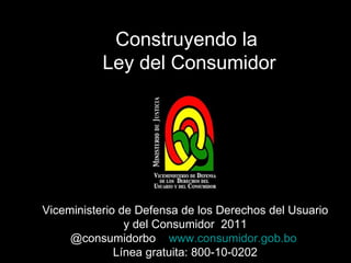 Construyendo la  Ley del Consumidor Viceministerio de Defensa de los Derechos del Usuario y del Consumidor  2011 @consumidorbo  www.consumidor.gob.bo   Línea gratuita: 800-10-0202 