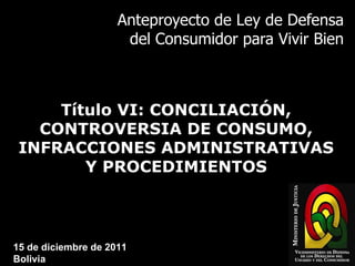 Anteproyecto de Ley de Defensa del Consumidor para Vivir Bien Título VI: CONCILIACIÓN, CONTROVERSIA DE CONSUMO, INFRACCIONES ADMINISTRATIVAS Y PROCEDIMIENTOS 15 de diciembre de 2011 Bolivia 