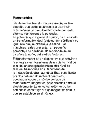 Marco teórico
Se denomina transformador a un dispositivo
eléctrico que permite aumentar o disminuir
la tensión en un circuito eléctrico de corriente
alterna, manteniendo la potencia.
La potencia que ingresa al equipo, en el caso de
un transformador ideal (esto es, sin pérdidas), es
igual a la que se obtiene a la salida. Las
máquinas reales presentan un pequeño
porcentaje de pérdidas, dependiendo de su
diseño y tamaño, entre otros factores.
El transformador es un dispositivo que convierte
la energía eléctrica alterna de un cierto nivel de
tensión, en energía alterna de otro nivel de
tensión, basándose en el fenómeno de
la inducción electromagnética. Está constituido
por dos bobinas de material conductor,
devanadas sobre un núcleo cerrado de
material ferro magnético, pero aisladas entre sí
eléctricamente. La única conexión entre las
bobinas la constituye el flujo magnético común
que se establece en el núcleo.
 