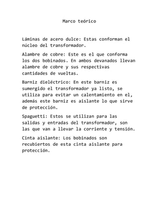Marco teórico
Láminas de acero dulce: Estas conforman el
núcleo del transformador.
Alambre de cobre: Este es el que conforma
los dos bobinados. En ambos devanados llevan
alambre de cobre y sus respectivas
cantidades de vueltas.
Barniz dieléctrico: En este barniz es
sumergido el transformador ya listo, se
utiliza para evitar un calentamiento en el,
además este barniz es aislante lo que sirve
de protección.
Spaguetti: Estos se utilizan para las
salidas y entradas del transformador, son
las que van a llevar la corriente y tensión.
Cinta aislante: Los bobinados son
recubiertos de esta cinta aislante para
protección.
 
