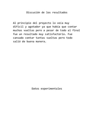 Discusión de los resultados
Al principio del proyecto lo veía muy
difícil y agotador ya que había que contar
muchas vueltas pero a pesar de todo al final
fue un resultado muy satisfactorio. Fue
cansado contar tantas vueltas pero todo
salió de buena manera.
Datos experimentales
 