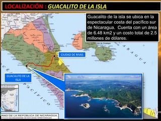 LOCALIZACIÓN : GUACALITO DE LA ISLA
                                     Guacalito de la isla se ubica en la
                                     espectacular costa del pacífico sur
                                     de Nicaragua. Cuenta con un área
                                     de 6.48 km2 y un costo total de 2.5
                                     millones de dólares.


                   CIUDAD DE RIVAS




GUACALITO DE LA
     ISLA
 
