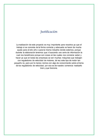 Justificación 
La realización de este proyecto es muy importante para nosotros ya que el 
trabajo si se concreta de la forma correcta y adecuada va hacer de mucha 
ayuda para el otro año o para la misma industria donde estemos, porque 
durante la elaboración tenemos que ir buscando una serie de información la 
cual nos beneficiara porque son cosas en las cuales nos conviene saber y 
hacer ya que en todas las empresas se ven muchas máquinas que trabajan 
con reguladores de velocidad de motores, tal vez este tipo de motor tan 
pequeño no, pero por lo menos iremos con algo de conocimiento sobre el tema 
de los reguladores de velocidad, por eso es de nuestra convencía realizarlo 
bien y que funcione. 
 