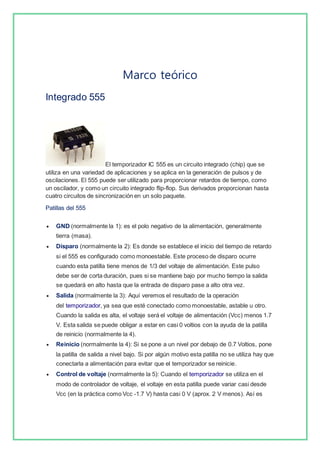 Marco teórico 
Integrado 555 
El temporizador IC 555 es un circuito integrado (chip) que se 
utiliza en una variedad de aplicaciones y se aplica en la generación de pulsos y de 
oscilaciones. El 555 puede ser utilizado para proporcionar retardos de tiempo, como 
un oscilador, y como un circuito integrado flip-flop. Sus derivados proporcionan hasta 
cuatro circuitos de sincronización en un solo paquete. 
Patillas del 555 
 GND (normalmente la 1): es el polo negativo de la alimentación, generalmente 
tierra (masa). 
 Disparo (normalmente la 2): Es donde se establece el inicio del tiempo de retardo 
si el 555 es configurado como monoestable. Este proceso de disparo ocurre 
cuando esta patilla tiene menos de 1/3 del voltaje de alimentación. Este pulso 
debe ser de corta duración, pues si se mantiene bajo por mucho tiempo la salida 
se quedará en alto hasta que la entrada de disparo pase a alto otra vez. 
 Salida (normalmente la 3): Aquí veremos el resultado de la operación 
del temporizador, ya sea que esté conectado como monoestable, astable u otro. 
Cuando la salida es alta, el voltaje será el voltaje de alimentación (Vcc) menos 1.7 
V. Esta salida se puede obligar a estar en casi 0 voltios con la ayuda de la patilla 
de reinicio (normalmente la 4). 
 Reinicio (normalmente la 4): Si se pone a un nivel por debajo de 0.7 Voltios, pone 
la patilla de salida a nivel bajo. Si por algún motivo esta patilla no se utiliza hay que 
conectarla a alimentación para evitar que el temporizador se reinicie. 
 Control de voltaje (normalmente la 5): Cuando el temporizador se utiliza en el 
modo de controlador de voltaje, el voltaje en esta patilla puede variar casi desde 
Vcc (en la práctica como Vcc -1.7 V) hasta casi 0 V (aprox. 2 V menos). Así es 
 