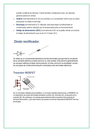 posible modificar los tiempos. Puede también configurarse para, por ejemplo, 
generar pulsos en rampa. 
 Umbral (normalmente la 6): Es una entrada a un comparador interno que se utiliza 
para poner la salida a nivel bajo. 
 Descarga (normalmente la 7): Utilizado para descargar con efectividad el 
condensador externo utilizado por el temporizador para su funcionamiento. 
 Voltaje de alimentación (VCC) (normalmente la 8): es la patilla donde se conecta 
el voltaje de alimentación que va de 4.5 V hasta 16 V. 
Diodo rectificador. 
Un diodo es un componente electrónico de dos terminales que permite la circulación 
de la corriente eléctrica a través de él en un solo sentido. Este término generalmente 
se usa para referirse al diodo semiconductor, el más común en la actualidad; consta 
de una pieza de cristal semiconductor conectada a dos terminales eléctricos. 
Transistor MOSFET 
Es un transistor utilizado para amplificar o conmutar señales electrónicas, el MOSFET es 
un dispositivo de cuatro terminales llamados surtidor (S), drenado (D), compuerta (G) y 
sustrato (B). Sin embargo, el sustrato generalmente está conectado internamente al 
terminal del surtidor, y por este motivo se pueden encontrar dispositivos MOSFET de tres 
terminales. 
 