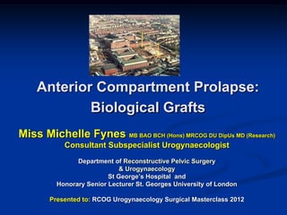 Miss Michelle Fynes MB BAO BCH (Hons) MRCOG DU DipUs MD (Research)
Consultant Subspecialist Urogynaecologist
Department of Reconstructive Pelvic Surgery
& Urogynaecology
St George’s Hospital and
Honorary Senior Lecturer St. Georges University of London
Presented to: RCOG Urogynaecology Surgical Masterclass 2012
Anterior Compartment Prolapse:
Biological Grafts
 