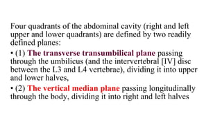 Four quadrants of the abdominal cavity (right and left
upper and lower quadrants) are defined by two readily
defined planes:
• (1) The transverse transumbilical plane passing
through the umbilicus (and the intervertebral [IV] disc
between the L3 and L4 vertebrae), dividing it into upper
and lower halves,
• (2) The vertical median plane passing longitudinally
through the body, dividing it into right and left halves
 