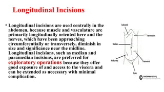 Longitudinal Incisions
• Longitudinal incisions are used centrally in the
abdomen, because muscle and vasculature are
primarily longitudinally oriented here and the
nerves, which have been approaching
circumferentially or transversely, diminish in
size and significance near the midline.
Longitudinal incisions, such as median and
paramedian incisions, are preferred for
exploratory operations because they offer
good exposure of and access to the viscera and
can be extended as necessary with minimal
complication.
 