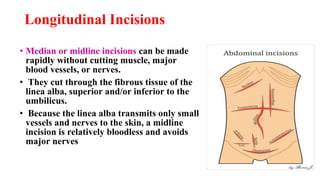 • Median or midline incisions can be made
rapidly without cutting muscle, major
blood vessels, or nerves.
• They cut through the fibrous tissue of the
linea alba, superior and/or inferior to the
umbilicus.
• Because the linea alba transmits only small
vessels and nerves to the skin, a midline
incision is relatively bloodless and avoids
major nerves
Longitudinal Incisions
 