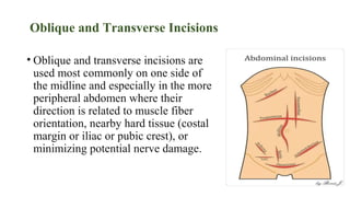 Oblique and Transverse Incisions
• Oblique and transverse incisions are
used most commonly on one side of
the midline and especially in the more
peripheral abdomen where their
direction is related to muscle fiber
orientation, nearby hard tissue (costal
margin or iliac or pubic crest), or
minimizing potential nerve damage.
 
