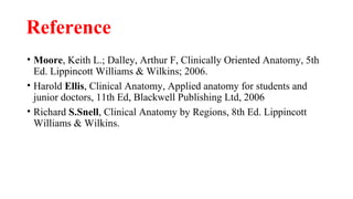 Reference
• Moore, Keith L.; Dalley, Arthur F, Clinically Oriented Anatomy, 5th
Ed. Lippincott Williams & Wilkins; 2006.
• Harold Ellis, Clinical Anatomy, Applied anatomy for students and
junior doctors, 11th Ed, Blackwell Publishing Ltd, 2006
• Richard S.Snell, Clinical Anatomy by Regions, 8th Ed. Lippincott
Williams & Wilkins.
 