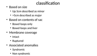 classification
• Based on size
• Up 5cm described as minor
• >5cm described as major
• Based on contents of sac
• Bowel loops only
• Bowel loops and liver
• Membrane coverage
• Intact
• Ruptured
• Associated anomalies
• Syndromic
• Non syndromic
 