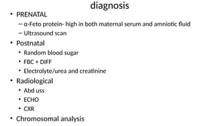 diagnosis
• PRENATAL
– α-Feto protein- high in both maternal serum and amniotic fluid
– Ultrasound scan
• Postnatal
• Random blood sugar
• FBC + DIFF
• Electrolyte/urea and creatinine
• Radiological
• Abd uss
• ECHO
• CXR
• Chromosomal analysis
 
