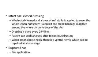 • Intact sac- closed dressing
– Whole abd cleaned and a layer of sufratulle is applied to cover the
whole lesion, soft gauze is applied and crepe bandage is applied
around the whole circumference of the abd
– Dressing is done every 24-48hrs
– Patient can be discharged after to continue dressing
– When omphalocele heals, there is a ventral hernia which can be
repaired at a later stage
• Ruptured sac
– Silo application
 
