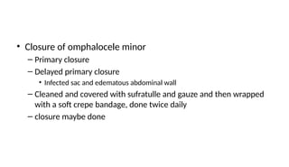 • Closure of omphalocele minor
– Primary closure
– Delayed primary closure
• Infected sac and edematous abdominal wall
– Cleaned and covered with sufratulle and gauze and then wrapped
with a soft crepe bandage, done twice daily
– closure maybe done
 