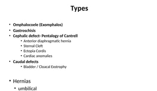 Types
• Omphalocoele (Exomphalos)
• Gastroschisis
• Cephalic defect- Pentalogy of Cantrell
• Anterior diaphragmatic hernia
• Sternal Cleft
• Ectopia Cordis
• Cardiac anomalies
• Caudal defects
• Bladder / Cloacal Exstrophy
• Hernias
• umbilical
 