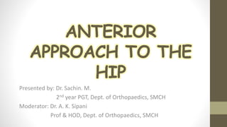 ANTERIOR
APPROACH TO THE
HIP
Presented by: Dr. Sachin. M.
2nd year PGT, Dept. of Orthopaedics, SMCH
Moderator: Dr. A. K. Sipani
Prof & HOD, Dept. of Orthopaedics, SMCH
 