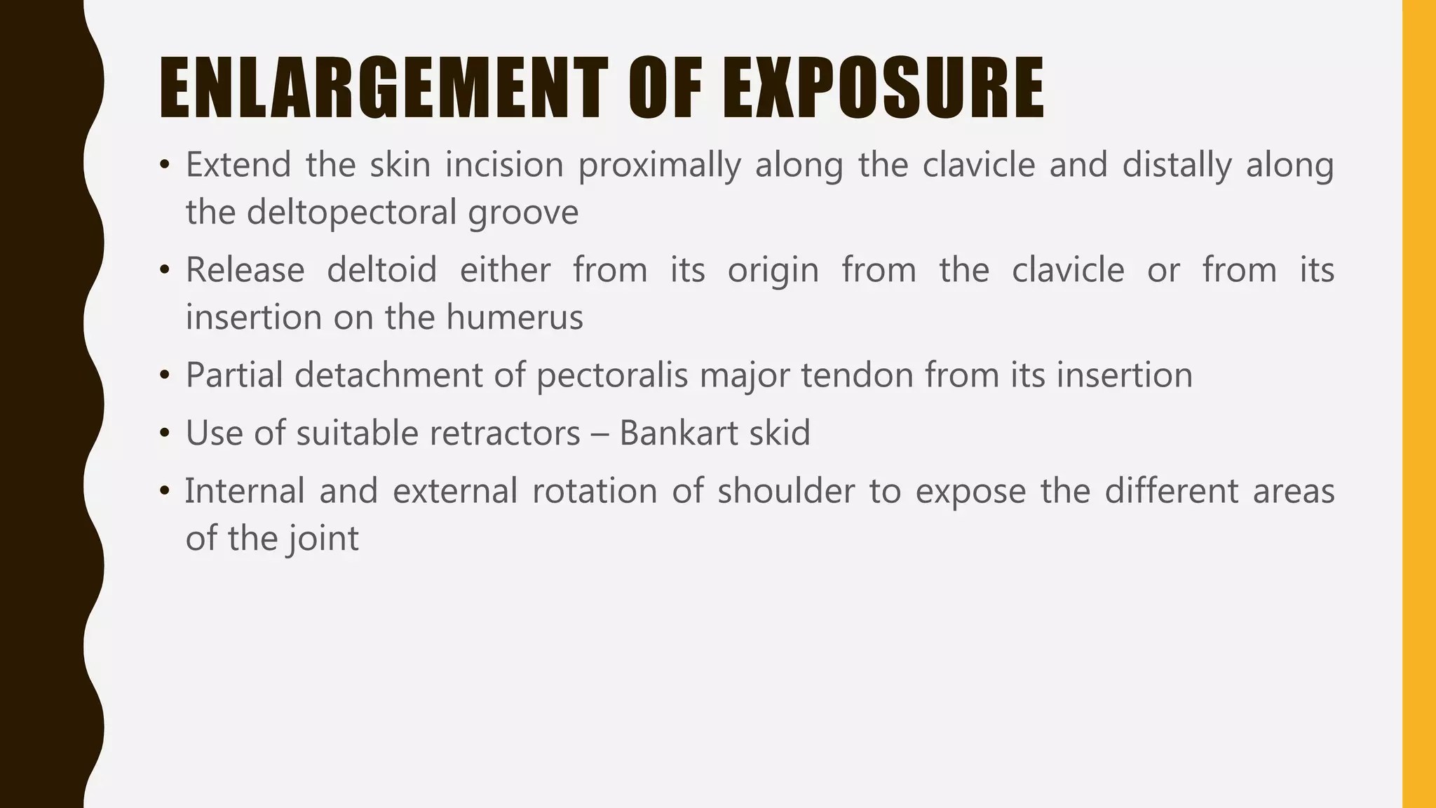 ENLARGEMENT OF EXPOSURE
• Extend the skin incision proximally along the clavicle and distally along
the deltopectoral groove
• Release deltoid either from its origin from the clavicle or from its
insertion on the humerus
• Partial detachment of pectoralis major tendon from its insertion
• Use of suitable retractors – Bankart skid
• Internal and external rotation of shoulder to expose the different areas
of the joint
 