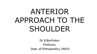 ANTERIOR
APPROACH TO THE
SHOULDER
Dr. B.Borthakur
Professor,
Dept. of Orthopaedics, SMCH
 