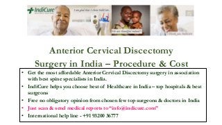 Anterior Cervical Discectomy
Surgery in India – Procedure & Cost
• Get the most affordable Anterior Cervical Discectomy surgery in association
with best spine specialists in India.
• IndiCure helps you choose best of Healthcare in India – top hospitals & best
surgeons
• Free no obligatory opinion from chosen few top surgeons & doctors in India
• Just scan & send medical reports to “info@indicure.com”
• International help line - +91 93200 36777
 