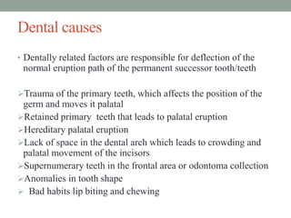 • Dentally related factors are responsible for deflection of the
normal eruption path of the permanent successor tooth/teeth
Trauma of the primary teeth, which affects the position of the
germ and moves it palatal
Retained primary teeth that leads to palatal eruption
Hereditary palatal eruption
Lack of space in the dental arch which leads to crowding and
palatal movement of the incisors
Supernumerary teeth in the frontal area or odontoma collection
Anomalies in tooth shape
 Bad habits lip biting and chewing
Dental causes
 