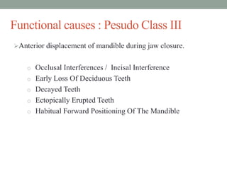 Functional causes : Pesudo Class III
Anterior displacement of mandible during jaw closure.
o Occlusal Interferences / Incisal Interference
o Early Loss Of Deciduous Teeth
o Decayed Teeth
o Ectopically Erupted Teeth
o Habitual Forward Positioning Of The Mandible
 