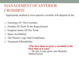 MANAGEMENT OFANTERIOR
CROSSBITE
• Appropriate method to treat anterior crossbite will depend on the
 Aetiology Of The Crossbite
 Number Of Teeth To Be Repositioned
 Eruption Status Of The Teeth
 Space Availability
 The Patient’s Age And Compliance,
 Treatment Affordability.
“The best time to treat a crossbite is the
first time it is seen”
Or else it may grow into Skeletal
Malocclusion
 