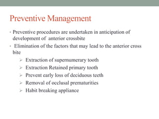 Preventive Management
• Preventive procedures are undertaken in anticipation of
development of anterior crossbite
• Elimination of the factors that may lead to the anterior cross
bite
 Extraction of supernumerary tooth
 Extraction Retained primary tooth
 Prevent early loss of deciduous teeth
 Removal of occlusal prematurities
 Habit breaking appliance
 