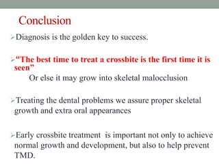 Conclusion
Diagnosis is the golden key to success.
“The best time to treat a crossbite is the first time it is
seen”
Or else it may grow into skeletal malocclusion
Treating the dental problems we assure proper skeletal
growth and extra oral appearances
Early crossbite treatment is important not only to achieve
normal growth and development, but also to help prevent
TMD.
 