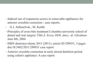 • Judicial use of expansion screws in removable appliances for
anterior crossbite correction - case reports.
• G.J. Anbuselvan , M. Karthi
• Principles of cross-bite treatment Columbia university school of
dental and oral surgery Ülkü Z. Ersoy DDS, dmsc; dr. Gliedman
June 8th, 2004
• ISRN dentistryvolume 2011 (2011), article ID 298931, 5 pages
doi:10.5402/2011/298931 case report
• Anterior crossbite correction in early mixed dentition period
using catlan's appliance: A case report
 