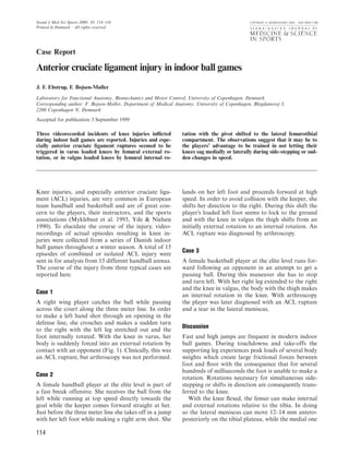 Scand J Med Sci Sports 2000: 10: 114–116 COPYRIGHT C MUNKSGAARD 2000 ¡ ISSN 0905-7188
Printed in Denmark ¡ All rights reserved
Case Report
Anterior cruciate ligament injury in indoor ball games
J. F. Ebstrup, F. Bojsen-Møller
Laboratory for Functional Anatomy, Biomechanics and Motor Control, University of Copenhagen, Denmark
Corresponding author: F. Bojsen-Møller, Department of Medical Anatomy, University of Copenhagen, Blegdamsvej 3,
2200 Copenhagen N, Denmark
Accepted for publication 3 September 1999
Three videorecorded incidents of knee injuries inﬂicted
during indoor ball games are reported. Injuries and espe-
cially anterior cruciate ligament ruptures seemed to be
triggered in varus loaded knees by femural external ro-
tation, or in valgus loaded knees by femural internal ro-
Knee injuries, and especially anterior cruciate liga-
ment (ACL) injuries, are very common in European
team handball and basketball and are of great con-
cern to the players, their instructors, and the sports
associations (Myklebust et al. 1993, Yde & Nielsen
1990). To elucidate the course of the injury, video-
recordings of actual episodes resulting in knee in-
juries were collected from a series of Danish indoor
ball games throughout a winter season. A total of 15
episodes of combined or isolated ACL injury were
sent in for analysis from 15 different handball arenas.
The course of the injury from three typical cases are
reported here.
Case 1
A right wing player catches the ball while passing
across the court along the three meter line. In order
to make a left hand shot through an opening in the
defense line, she crouches and makes a sudden turn
to the right with the left leg stretched out and the
foot internally rotated. With the knee in varus, her
body is suddenly forced into an external rotation by
contact with an opponent (Fig. 1). Clinically, this was
an ACL rupture, but arthroscopy was not performed.
Case 2
A female handball player at the elite level is part of
a fast break offensive. She receives the ball from the
left while running at top speed directly towards the
goal while the keeper comes forward straight at her.
Just before the three meter line she takes off in a jump
with her left foot while making a right arm shot. She
114
tation with the pivot shifted to the lateral femurotibial
compartment. The observations suggest that it may be to
the players’ advantage to be trained in not letting their
knees sag medially or laterally during side-stepping or sud-
den changes in speed.
lands on her left foot and proceeds forward at high
speed. In order to avoid collision with the keeper, she
shifts her direction to the right. During this shift the
player’s loaded left foot seems to lock to the ground
and with the knee in valgus the thigh shifts from an
initially external rotation to an internal rotation. An
ACL rupture was diagnosed by arthroscopy.
Case 3
A female basketball player at the elite level runs for-
ward following an opponent in an attempt to get a
passing ball. During this maneuver she has to stop
and turn left. With her right leg extended to the right
and the knee in valgus, the body with the thigh makes
an internal rotation in the knee. With arthroscopy
the player was later diagnosed with an ACL rupture
and a tear in the lateral meniscus.
Discussion
Fast and high jumps are frequent in modern indoor
ball games. During touchdowns and take-offs the
supporting leg experiences peak loads of several body
weights which create large frictional forces between
foot and ﬂoor with the consequence that for several
hundreds of milliseconds the foot is unable to make a
rotation. Rotations necessary for simultaneous side-
stepping or shifts in direction are consequently trans-
ferred to the knee.
With the knee ﬂexed, the femur can make internal
and external rotations relative to the tibia. In doing
so the lateral meniscus can move 12–14 mm antero-
posteriorly on the tibial plateau, while the medial one
 