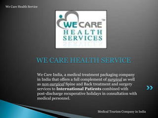 We Care Health Service WE CARE HEALTH SERVICE We Care India, a medical treatment packaging company in India that offers a full complement of surgical as well as non-surgical Spine and Back treatment and surgery services to International Patients combined with post-discharge recuperative holidays in consultation with medical personnel. Medical Tourism Company in India 