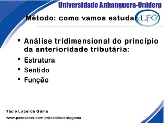 Universidade Anhanguera-Uniderp
Método: como vamos estudar
 Análise tridimensional do princípio
da anterioridade tributária:
 Estrutura
 Sentido
 Função 
Tácio Lacerda Gama
www.parasaber.com.br/taciolacerdagama
 